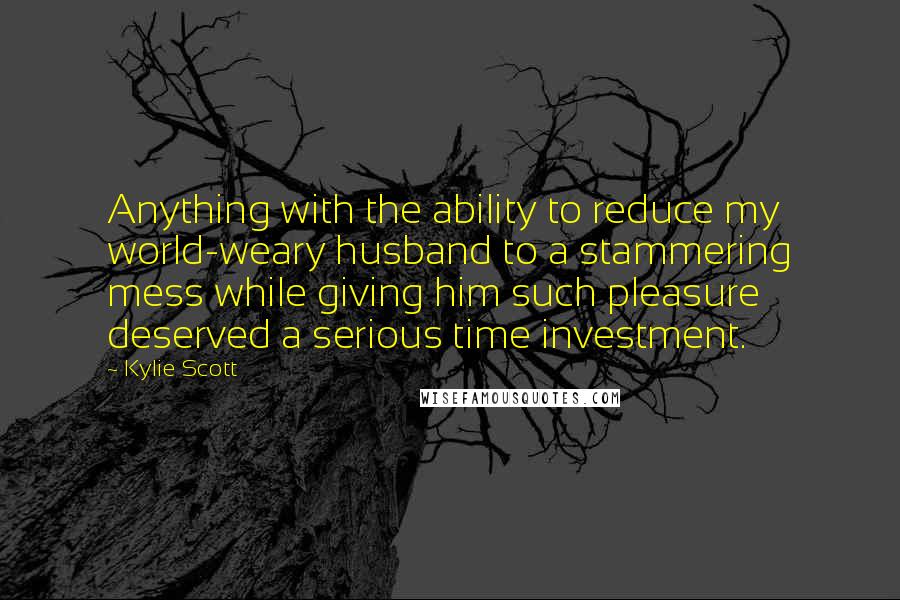 Kylie Scott Quotes: Anything with the ability to reduce my world-weary husband to a stammering mess while giving him such pleasure deserved a serious time investment.