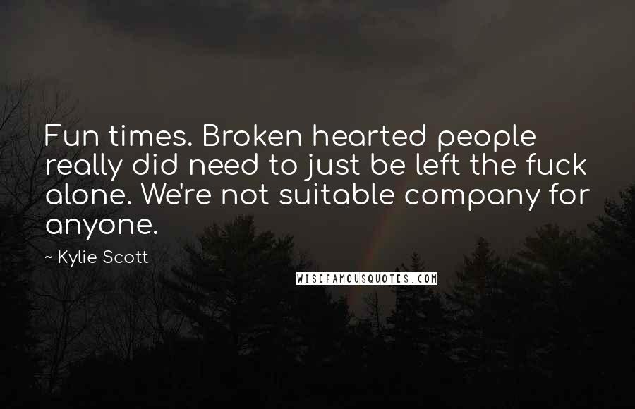 Kylie Scott Quotes: Fun times. Broken hearted people really did need to just be left the fuck alone. We're not suitable company for anyone.