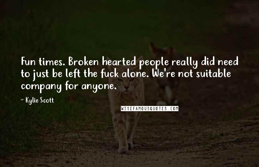 Kylie Scott Quotes: Fun times. Broken hearted people really did need to just be left the fuck alone. We're not suitable company for anyone.