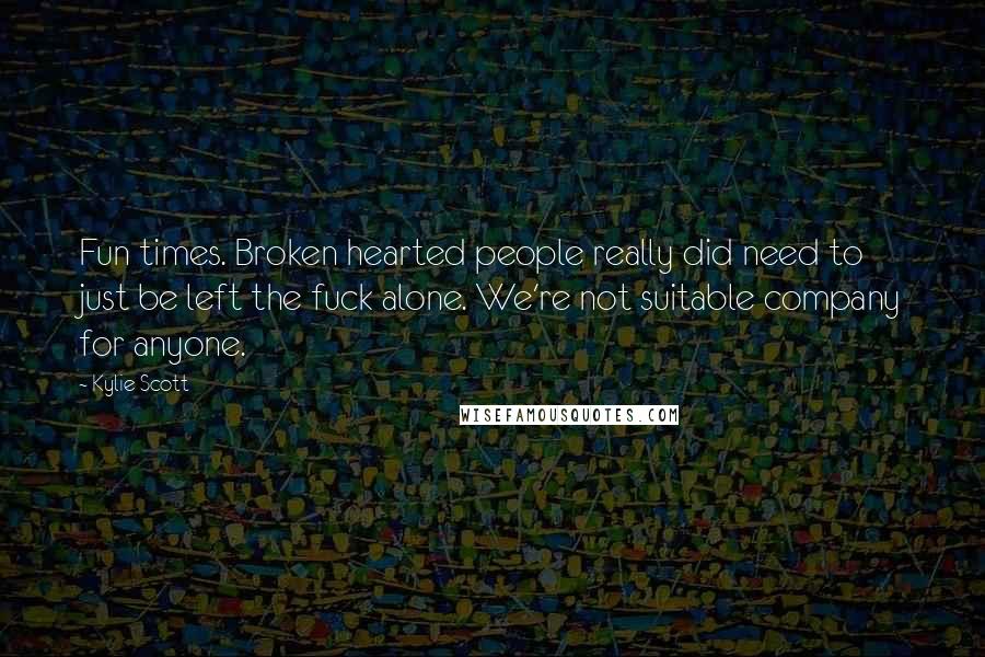 Kylie Scott Quotes: Fun times. Broken hearted people really did need to just be left the fuck alone. We're not suitable company for anyone.