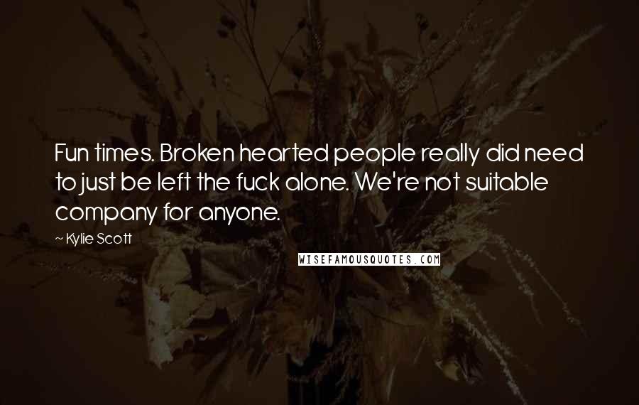 Kylie Scott Quotes: Fun times. Broken hearted people really did need to just be left the fuck alone. We're not suitable company for anyone.