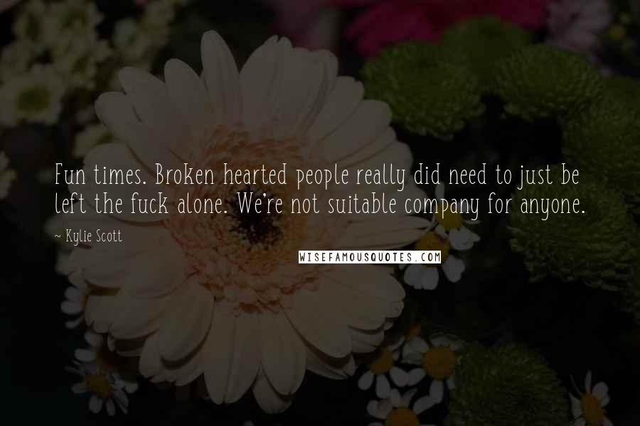 Kylie Scott Quotes: Fun times. Broken hearted people really did need to just be left the fuck alone. We're not suitable company for anyone.
