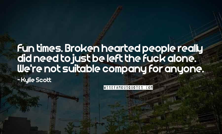 Kylie Scott Quotes: Fun times. Broken hearted people really did need to just be left the fuck alone. We're not suitable company for anyone.