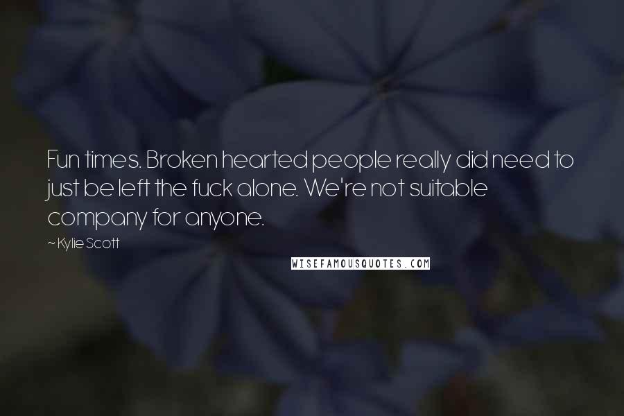 Kylie Scott Quotes: Fun times. Broken hearted people really did need to just be left the fuck alone. We're not suitable company for anyone.