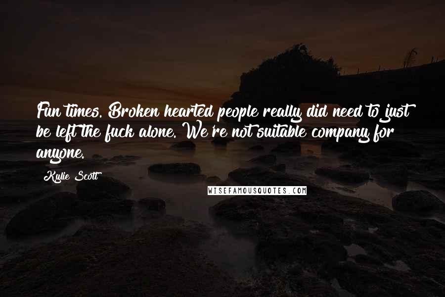 Kylie Scott Quotes: Fun times. Broken hearted people really did need to just be left the fuck alone. We're not suitable company for anyone.