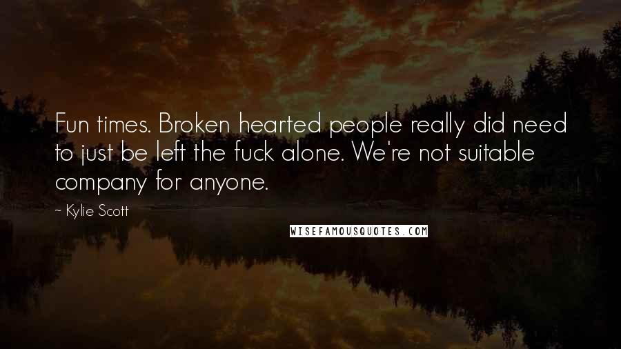 Kylie Scott Quotes: Fun times. Broken hearted people really did need to just be left the fuck alone. We're not suitable company for anyone.