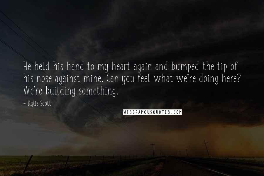 Kylie Scott Quotes: He held his hand to my heart again and bumped the tip of his nose against mine. Can you feel what we're doing here? We're building something.