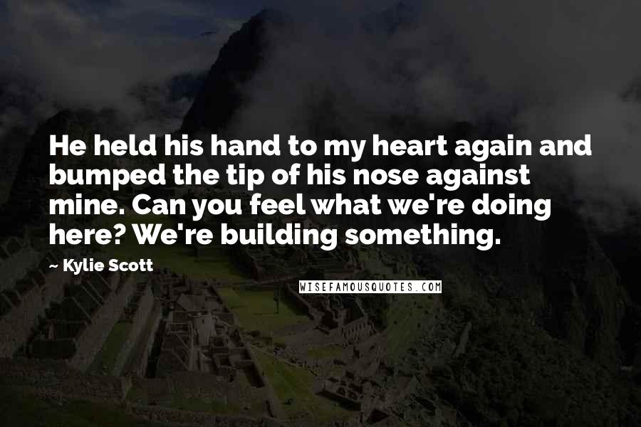 Kylie Scott Quotes: He held his hand to my heart again and bumped the tip of his nose against mine. Can you feel what we're doing here? We're building something.