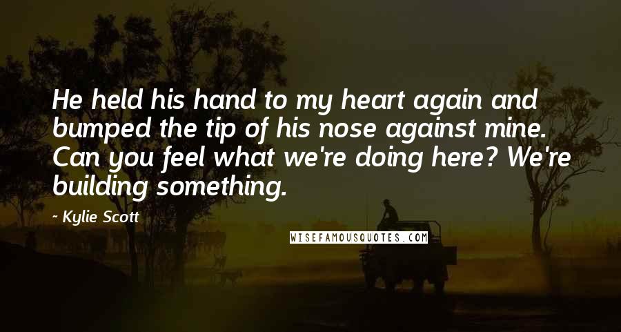 Kylie Scott Quotes: He held his hand to my heart again and bumped the tip of his nose against mine. Can you feel what we're doing here? We're building something.