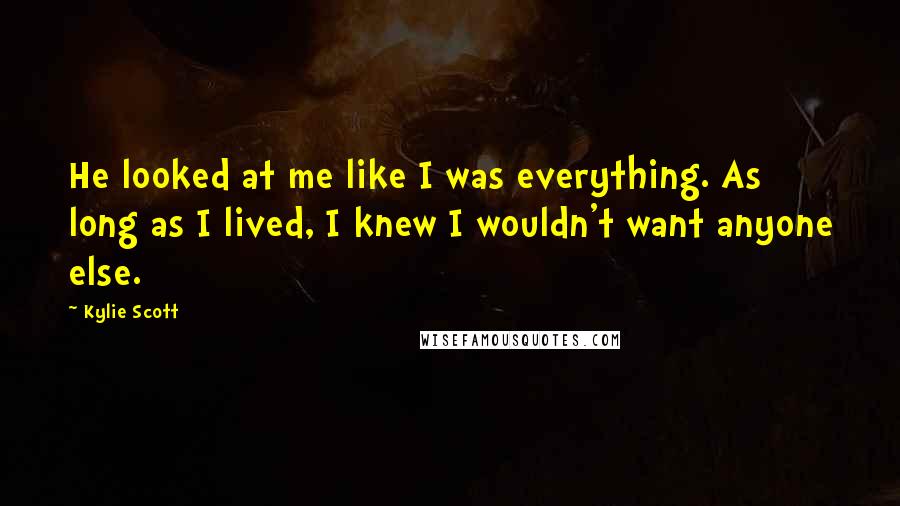 Kylie Scott Quotes: He looked at me like I was everything. As long as I lived, I knew I wouldn't want anyone else.
