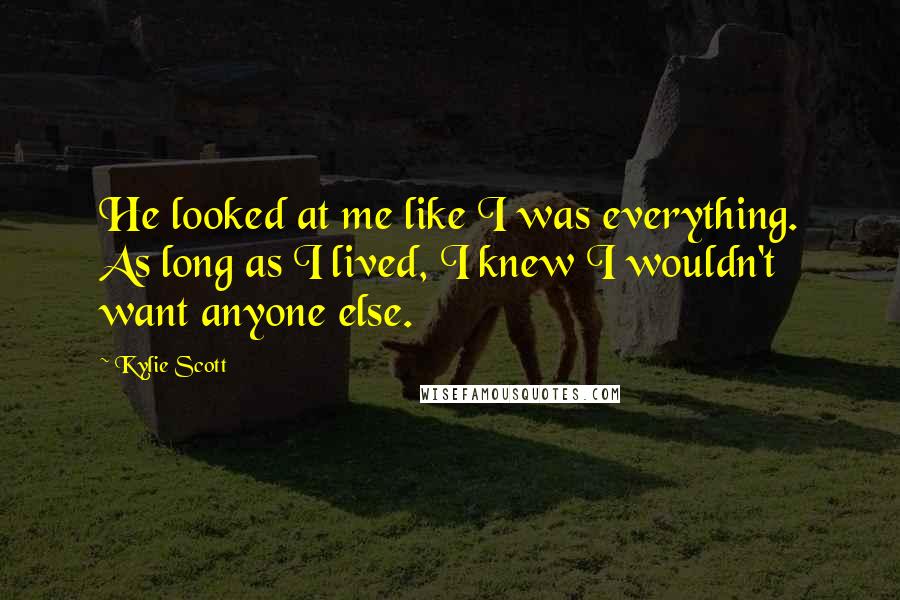 Kylie Scott Quotes: He looked at me like I was everything. As long as I lived, I knew I wouldn't want anyone else.
