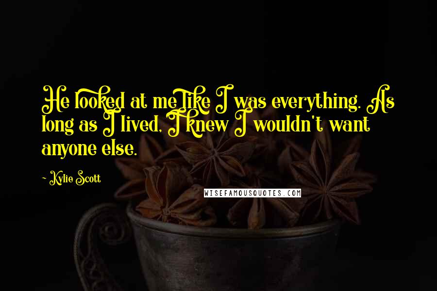 Kylie Scott Quotes: He looked at me like I was everything. As long as I lived, I knew I wouldn't want anyone else.