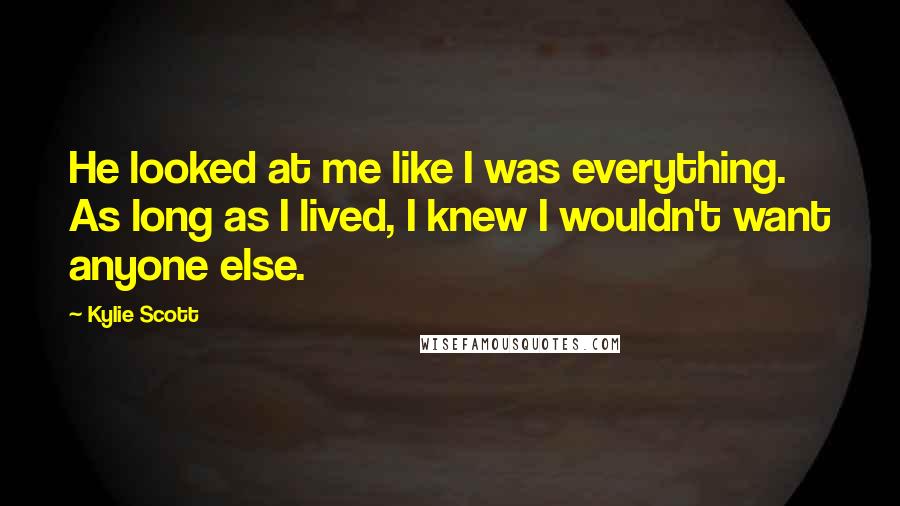 Kylie Scott Quotes: He looked at me like I was everything. As long as I lived, I knew I wouldn't want anyone else.