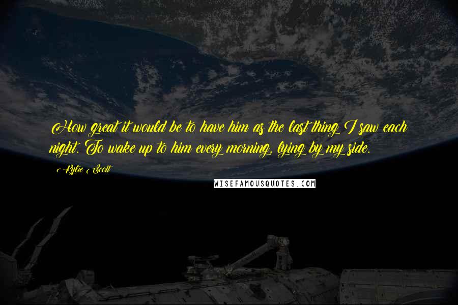 Kylie Scott Quotes: How great it would be to have him as the last thing I saw each night. To wake up to him every morning, lying by my side.