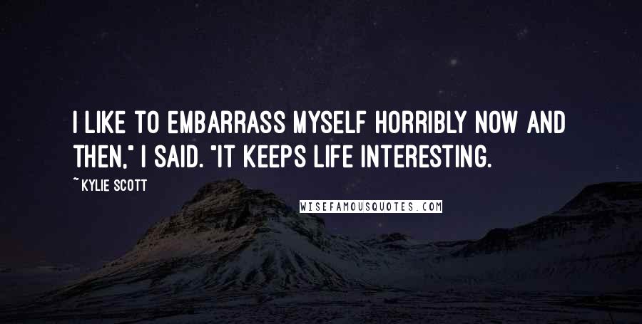 Kylie Scott Quotes: I like to embarrass myself horribly now and then," I said. "It keeps life interesting.