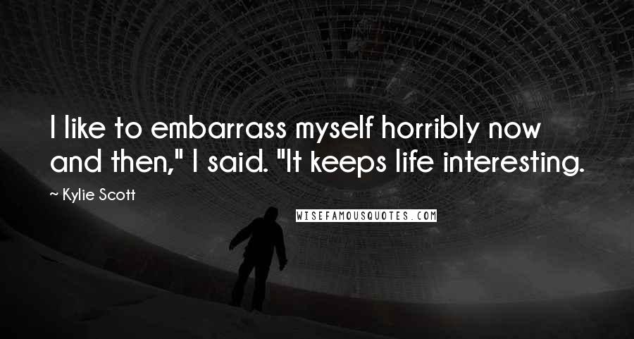 Kylie Scott Quotes: I like to embarrass myself horribly now and then," I said. "It keeps life interesting.