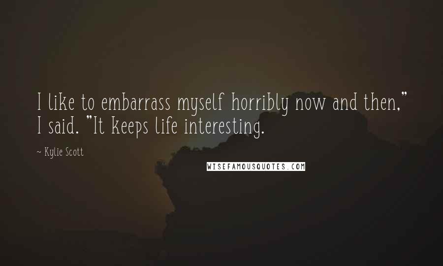 Kylie Scott Quotes: I like to embarrass myself horribly now and then," I said. "It keeps life interesting.