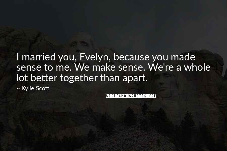 Kylie Scott Quotes: I married you, Evelyn, because you made sense to me. We make sense. We're a whole lot better together than apart.