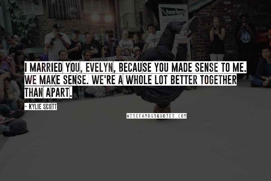 Kylie Scott Quotes: I married you, Evelyn, because you made sense to me. We make sense. We're a whole lot better together than apart.