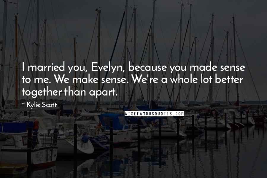 Kylie Scott Quotes: I married you, Evelyn, because you made sense to me. We make sense. We're a whole lot better together than apart.