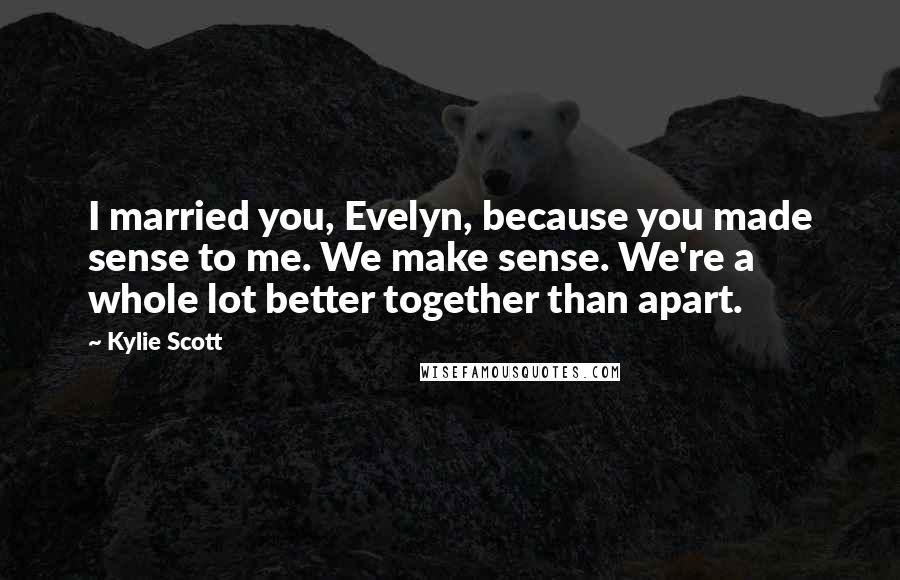 Kylie Scott Quotes: I married you, Evelyn, because you made sense to me. We make sense. We're a whole lot better together than apart.