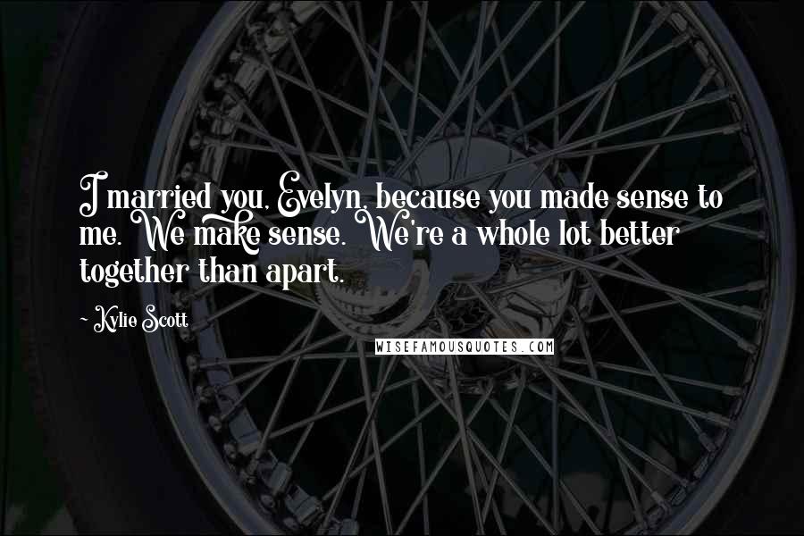 Kylie Scott Quotes: I married you, Evelyn, because you made sense to me. We make sense. We're a whole lot better together than apart.