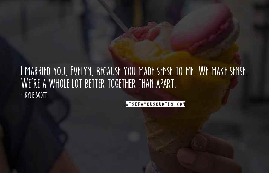 Kylie Scott Quotes: I married you, Evelyn, because you made sense to me. We make sense. We're a whole lot better together than apart.