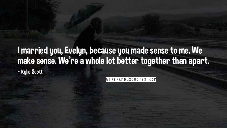 Kylie Scott Quotes: I married you, Evelyn, because you made sense to me. We make sense. We're a whole lot better together than apart.