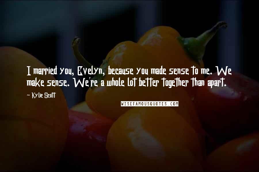 Kylie Scott Quotes: I married you, Evelyn, because you made sense to me. We make sense. We're a whole lot better together than apart.