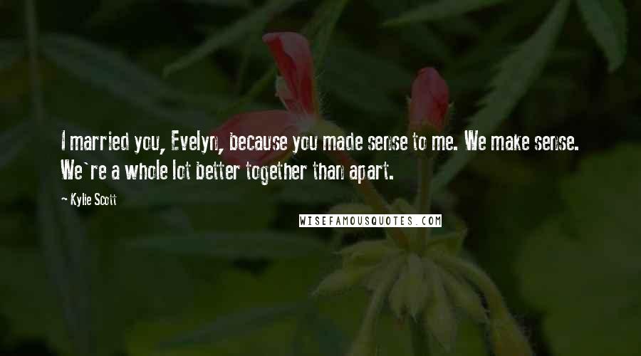 Kylie Scott Quotes: I married you, Evelyn, because you made sense to me. We make sense. We're a whole lot better together than apart.