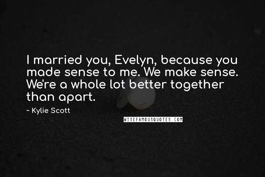 Kylie Scott Quotes: I married you, Evelyn, because you made sense to me. We make sense. We're a whole lot better together than apart.