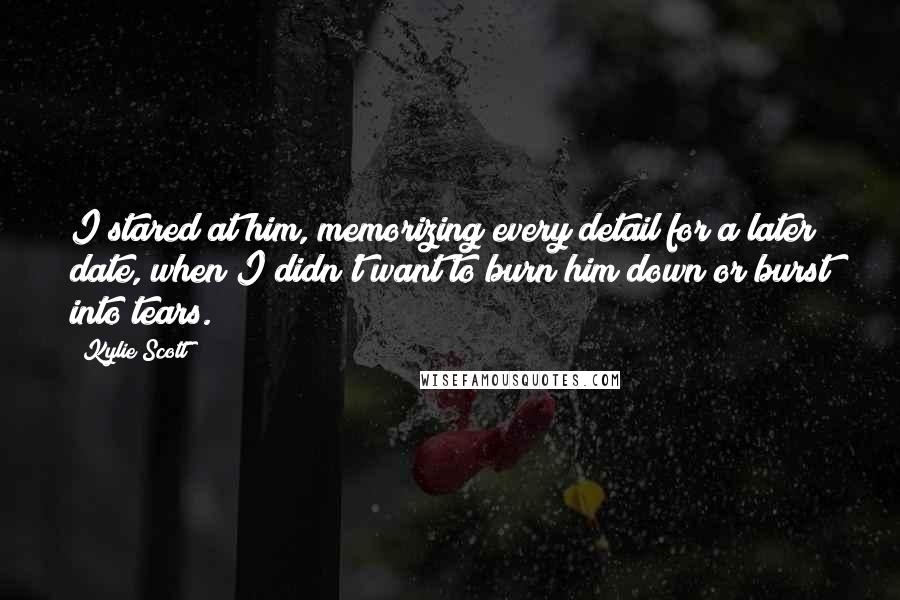 Kylie Scott Quotes: I stared at him, memorizing every detail for a later date, when I didn't want to burn him down or burst into tears.