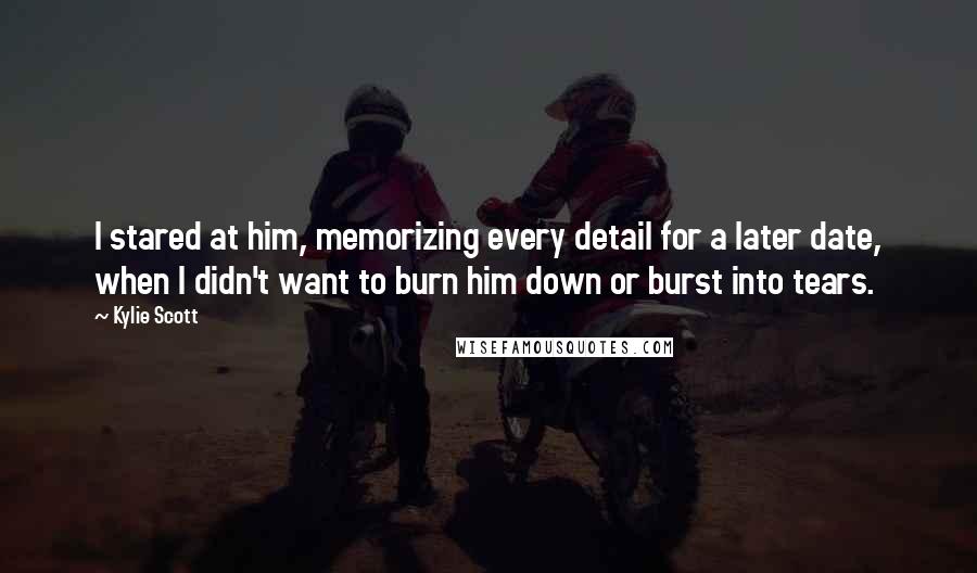 Kylie Scott Quotes: I stared at him, memorizing every detail for a later date, when I didn't want to burn him down or burst into tears.