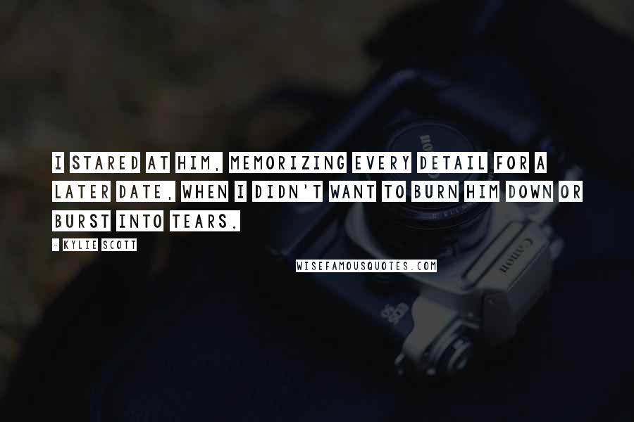 Kylie Scott Quotes: I stared at him, memorizing every detail for a later date, when I didn't want to burn him down or burst into tears.