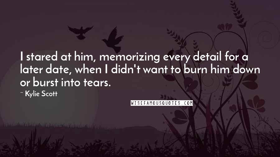 Kylie Scott Quotes: I stared at him, memorizing every detail for a later date, when I didn't want to burn him down or burst into tears.