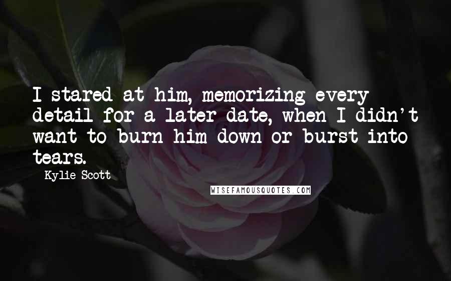 Kylie Scott Quotes: I stared at him, memorizing every detail for a later date, when I didn't want to burn him down or burst into tears.