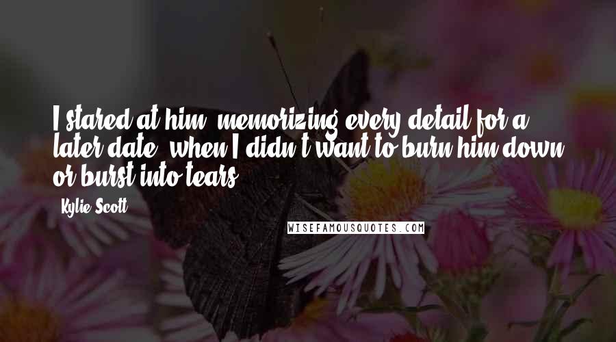 Kylie Scott Quotes: I stared at him, memorizing every detail for a later date, when I didn't want to burn him down or burst into tears.