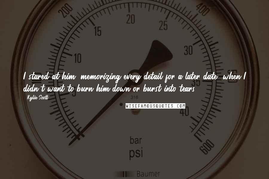 Kylie Scott Quotes: I stared at him, memorizing every detail for a later date, when I didn't want to burn him down or burst into tears.