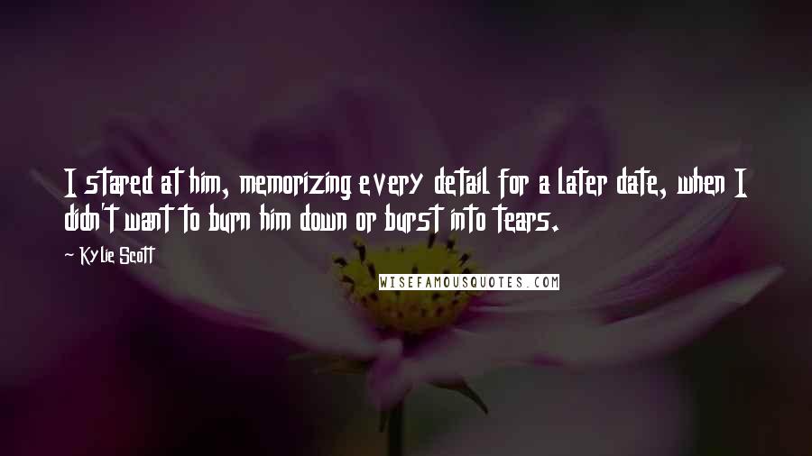 Kylie Scott Quotes: I stared at him, memorizing every detail for a later date, when I didn't want to burn him down or burst into tears.