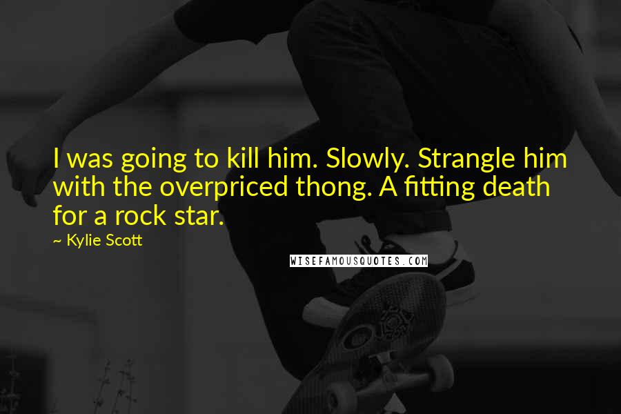 Kylie Scott Quotes: I was going to kill him. Slowly. Strangle him with the overpriced thong. A fitting death for a rock star.