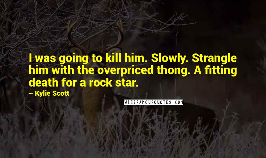 Kylie Scott Quotes: I was going to kill him. Slowly. Strangle him with the overpriced thong. A fitting death for a rock star.
