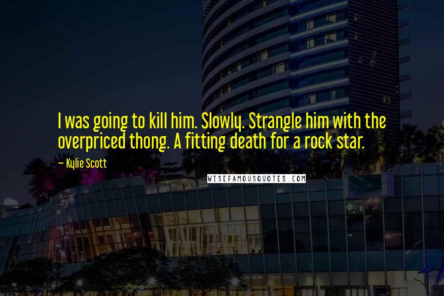 Kylie Scott Quotes: I was going to kill him. Slowly. Strangle him with the overpriced thong. A fitting death for a rock star.