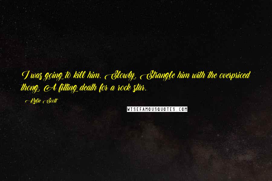 Kylie Scott Quotes: I was going to kill him. Slowly. Strangle him with the overpriced thong. A fitting death for a rock star.