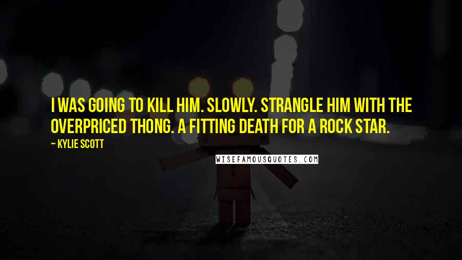Kylie Scott Quotes: I was going to kill him. Slowly. Strangle him with the overpriced thong. A fitting death for a rock star.