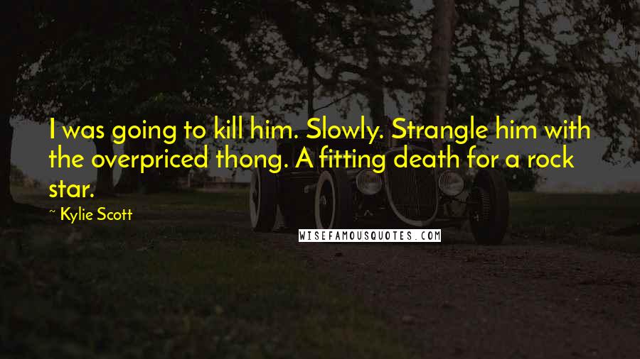 Kylie Scott Quotes: I was going to kill him. Slowly. Strangle him with the overpriced thong. A fitting death for a rock star.