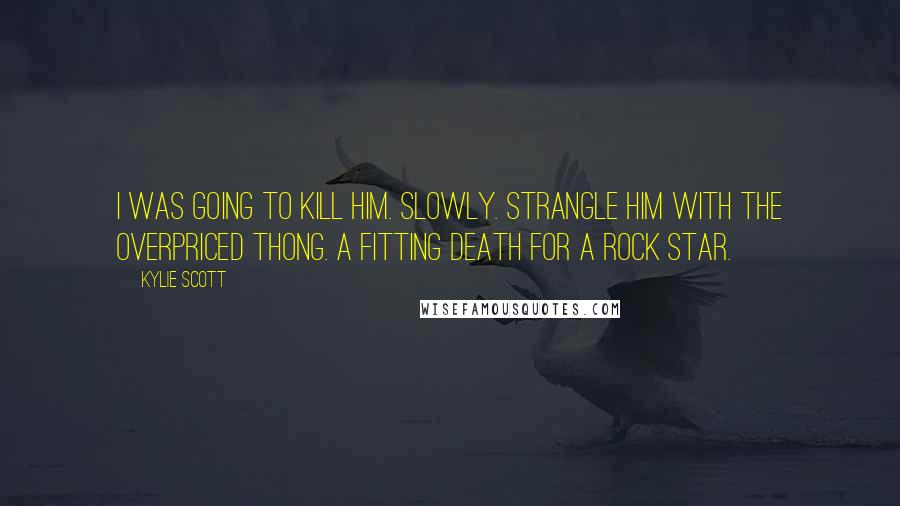 Kylie Scott Quotes: I was going to kill him. Slowly. Strangle him with the overpriced thong. A fitting death for a rock star.