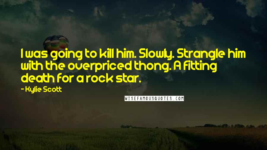 Kylie Scott Quotes: I was going to kill him. Slowly. Strangle him with the overpriced thong. A fitting death for a rock star.