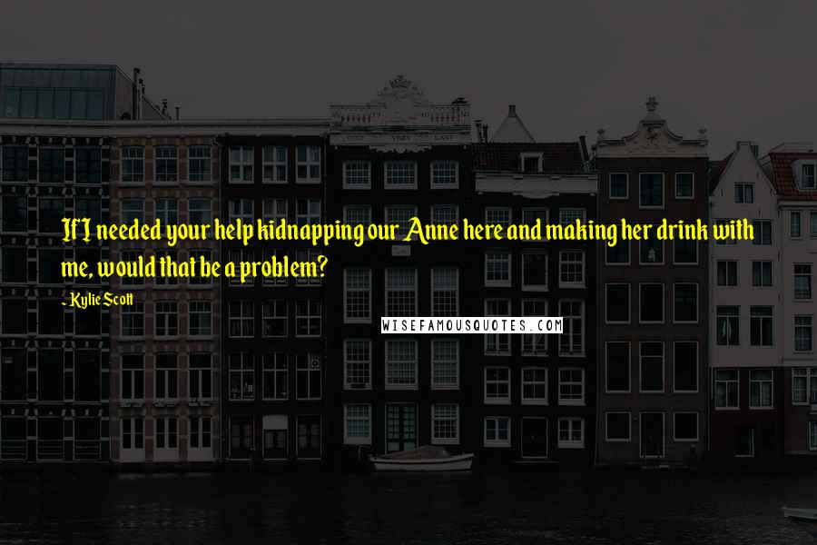 Kylie Scott Quotes: If I needed your help kidnapping our Anne here and making her drink with me, would that be a problem?