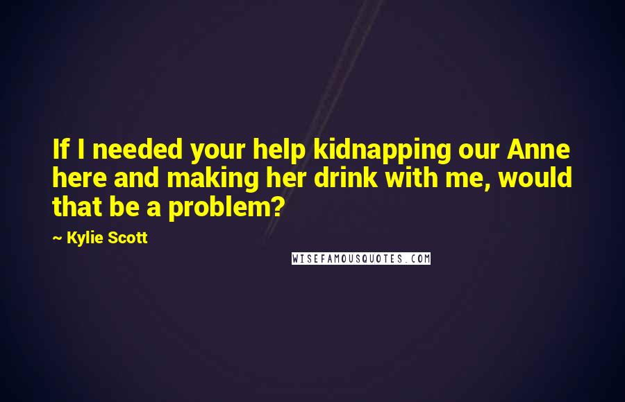 Kylie Scott Quotes: If I needed your help kidnapping our Anne here and making her drink with me, would that be a problem?