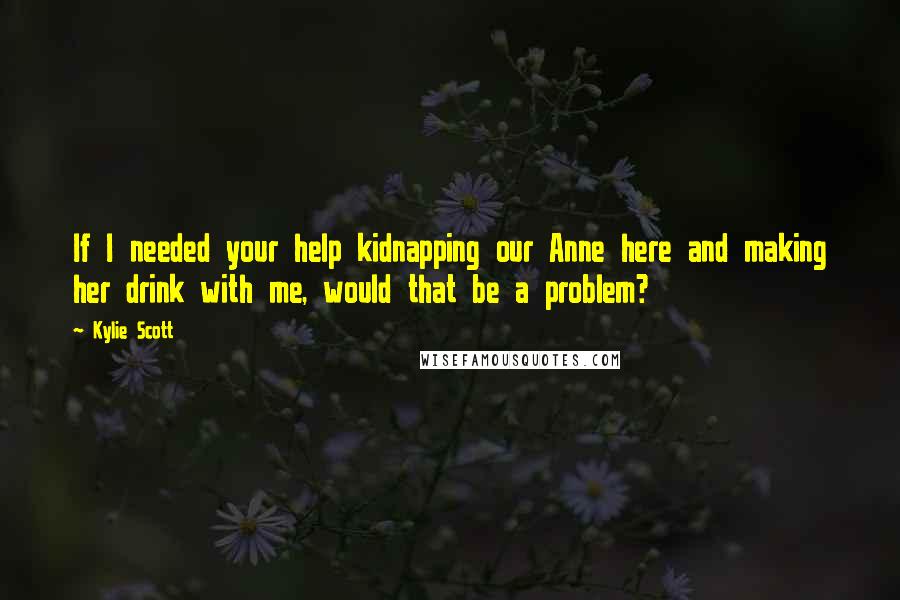 Kylie Scott Quotes: If I needed your help kidnapping our Anne here and making her drink with me, would that be a problem?